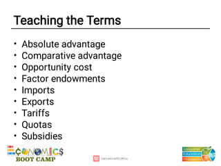 Teaching the Terms
•
•
•
•
•
•
•
•
•
Absolute advantage
Comparative advantage
Opportunity cost
Factor endowments
Imports
Exports
Tariffs
Quotas
Subsidies
 