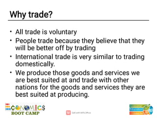 Why trade?
•
•
•
•
All trade is voluntary
People trade because they believe that they
will be better off by trading
International trade is very similar to trading
domestically.
We produce those goods and services we
are best suited at and trade with other
nations for the goods and services they are
best suited at producing.
 