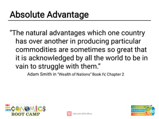 Absolute Advantage
“The natural advantages which one country
has over another in producing particular
commodities are sometimes so great that
it is acknowledged by all the world to be in
vain to struggle with them.”
Adam Smith in “Wealth of Nations” Book IV, Chapter 2
 