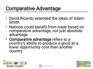 Comparative Advantage
•
•
•
David Ricardo extended the ideas of Adam
Smith
Nations could beneﬁt from trade based on
comparative advantage, not just absolute
advantage
Comparative advantage refers to a
country’s ability to produce a good at a
lower opportunity cost than another
country
 