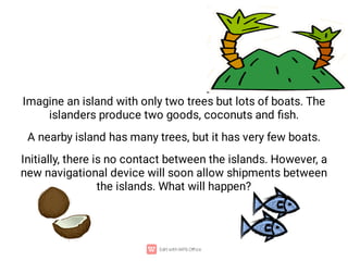 Imagine an island with only two trees but lots of boats. The
islanders produce two goods, coconuts and ﬁsh.
A nearby island has many trees, but it has very few boats.
Initially, there is no contact between the islands. However, a
new navigational device will soon allow shipments between
the islands. What will happen?
 