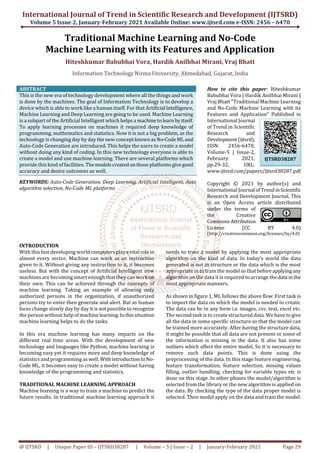 International Journal of Trend in Scientific Research and Development (IJTSRD)
Volume 5 Issue 2, January-February 2021 Available Online: www.ijtsrd.com e-ISSN: 2456 – 6470
@ IJTSRD | Unique Paper ID – IJTSRD38287 | Volume – 5 | Issue – 2 | January-February 2021 Page 29
Traditional Machine Learning and No-Code
Machine Learning with its Features and Application
Hiteshkumar Babubhai Vora, Hardik Anilbhai Mirani, Vraj Bhatt
Information Technology Nirma University, Ahmedabad, Gujarat, India
ABSTRACT
This is the new era of technology development where all the things and work
is done by the machines. The goal of Information Technology is to develop a
device which is able to work like a human itself. For that Artificial Intelligence,
Machine Learning and Deep Learning are going to be used. Machine Learning
is a subpart of the Artificial Intelligent which helps a machinetolearn byitself.
To apply learning processes on machines it required deep knowledge of
programming, mathematics and statistics. Now it is not a big problem, as the
technology is changing day by day the new conceptknownasNo-CodeML and
Auto-Code Generation are introduced. This helps the users to create a model
without doing any kind of coding. In this new technology everyone is able to
create a model and use machine learning. There are several platforms which
provide this kind of facilities. Themodelscreatedonthose platformsgivegood
accuracy and desire outcomes as well.
KEYWORDS: Auto-Code Generation, Deep Learning, Artificial Intelligent, Auto
algorithm selection, No-Code ML platforms
How to cite this paper: Hiteshkumar
Babubhai Vora | Hardik Anilbhai Mirani |
Vraj Bhatt "Traditional Machine Learning
and No-Code Machine Learning with its
Features and Application" Published in
International Journal
of Trend in Scientific
Research and
Development(ijtsrd),
ISSN: 2456-6470,
Volume-5 | Issue-2,
February 2021,
pp.29-32, URL:
www.ijtsrd.com/papers/ijtsrd38287.pdf
Copyright © 2021 by author(s) and
International Journal ofTrendinScientific
Research and Development Journal. This
is an Open Access article distributed
under the terms of
the Creative
CommonsAttribution
License (CC BY 4.0)
(http://creativecommons.org/licenses/by/4.0)
INTRODUCTION
With this fast developing worldcomputersplaya vital rolein
almost every sector. Machine can work as an instruction
given to it. Without giving any instruction to it, it becomes
useless. But with the concept of Artificial Intelligent now
machines are becoming smart enough that they canwork on
their own. This can be achieved through the concepts of
machine learning. Taking an example of allowing only
authorized persons in the organization, if unauthorized
persons try to enter then generate and alert. But as human
faces change slowly day by day it is not possible to recognize
the person without help ofmachinelearning.Inthissituation
machine learning helps to do the tasks.
In this era machine learning has many impacts on the
different real time areas. With the development of new
technology and languages like Python, machine learning is
becoming easy yet it requires more and deep knowledge of
statistics and programming as well.WithintroductiontoNo-
Code ML, it becomes easy to create a model without having
knowledge of the programming and statistics.
TRADITIONAL MACHINE LEARNING APPROACH
Machine learning is a way to train a machine to predict the
future results. In traditional machine learning approach it
needs to train a model by applying the most appropriate
algorithm on the kind of data. In today’s world the data
generated is not in structure or the data which is the most
appropriate in to train the model so that beforeapplyingany
algorithm on the data it is required to arrange thedata in the
most appropriate manners.
As shown in figure 1, ML follows the above flow. First task is
to import the data on which the model is needed to create.
The data can be in any form i.e. images, csv, text, excel etc.
The second task is to create structured data. We have to give
all the data in some specific structure so that the model can
be trained more accurately. After having the structure data,
it might be possible that all data are not present or some of
the information is missing in the data. It also has some
outliers which affect the entire model. So it is necessary to
remove such data points. This is done using the
preprocessing of the data. In this stage feature engineering,
feature transformation, feature selection, missing values
filling, outlier handling, checking for variable types etc is
done on this stage. In other phases the model/algorithm is
selected from the library or the new algorithm is applied on
the data. By checking the type of the data proper model is
selected. Then model apply on the data and train the model.
IJTSRD38287
 