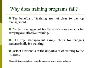 Why does training programs fail?
The benefits of training are not clear to the top
management
The top management hardly rewards supervisors for
carrying out effective training.
The top management rarely plans for budgets
systematically for training.
Lack of awareness of the importance of training to the
trainees.
(benefit-top, superiors-rewards, budgets, importance-trainees)
 