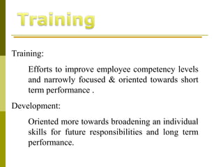 Training:
Efforts to improve employee competency levels
and narrowly focused & oriented towards short
term performance .
Development:
Oriented more towards broadening an individual
skills for future responsibilities and long term
performance.
 