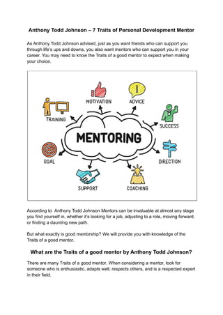Anthony Todd Johnson – 7 Traits of Personal Development Mentor
As Anthony Todd Johnson advised, just as you want friends who can support you
through life’s ups and downs, you also want mentors who can support you in your
career. You may need to know the Traits of a good mentor to expect when making
your choice.
According to Anthony Todd Johnson Mentors can be invaluable at almost any stage
you find yourself in, whether it’s looking for a job, adjusting to a role, moving forward,
or finding a daunting new path.
But what exactly is good mentorship? We will provide you with knowledge of the
Traits of a good mentor.
What are the Traits of a good mentor by Anthony Todd Johnson?
There are many Traits of a good mentor. When considering a mentor, look for
someone who is enthusiastic, adapts well, respects others, and is a respected expert
in their field.
 
