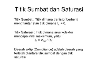 Titik Sumbat dan Saturasi
Titik Sumbat : Titik dimana tranistor berhenti
menghantar atau titik dimana IC = 0.
Titik Saturasi : Titik dimana arus kolektor
mencapai nilai maksimum, yaitu :
IC = VCC / RC
Daerah aktip (Compliance) adalah daerah yang
terletak diantara titik sumbat dengan titik
saturasi.

 