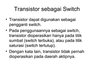 Transistor sebagai Switch
• Transistor dapat digunakan sebagai
pengganti switch.
• Pada penggunaannya sebagai switch,
transistor dioperasikan hanya pada titik
sumbat (switch terbuka), atau pada titik
saturasi (switch tertutup).
• Dengan kata lain, transistor tidak pernah
dioperasikan pada daerah aktipnya.

 