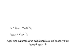 IB = (VBB – VBE) / RB
IC(SAT) = VCC / RC
Agar bisa saturasi, arus basis harus cukup besar, yaitu :
IB(MIN) ≥ IC(SAT) / β

 