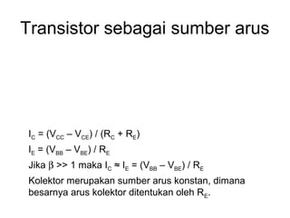 Transistor sebagai sumber arus

IC = (VCC – VCE) / (RC + RE)
IE = (VBB – VBE) / RE
Jika β >> 1 maka IC ≈ IE = (VBB – VBE) / RE
Kolektor merupakan sumber arus konstan, dimana
besarnya arus kolektor ditentukan oleh RE.

 
