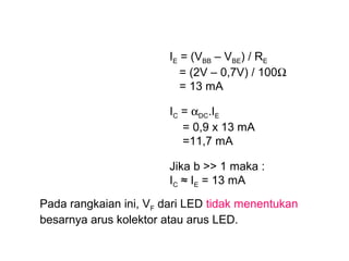 IE = (VBB – VBE) / RE
= (2V – 0,7V) / 100Ω
= 13 mA
IC = αDC.IE
= 0,9 x 13 mA
=11,7 mA
Jika b >> 1 maka :
IC ≈ IE = 13 mA
Pada rangkaian ini, VF dari LED tidak menentukan
besarnya arus kolektor atau arus LED.

 