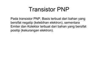 Transistor PNP
Pada transistor PNP, Basis terbuat dari bahan yang
bersifat negatip (kelebihan elektron), sementara
Emiter dan Kolektor terbuat dari bahan yang bersifat
positip (kekurangan elektron).

 