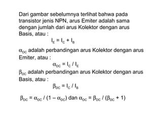 Dari gambar sebelumnya terlihat bahwa pada
transistor jenis NPN, arus Emiter adalah sama
dengan jumlah dari arus Kolektor dengan arus
Basis, atau :
IE = I C + I B
αDC adalah perbandingan arus Kolektor dengan arus
Emiter, atau :
αDC = IC / IE
βDC adalah perbandingan arus Kolektor dengan arus
Basis, atau :
βDC = IC / IB
βDC = αDC / (1 – αDC) dan αDC = βDC / (βDC + 1)

 