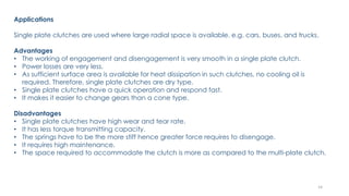 Applications
Single plate clutches are used where large radial space is available. e.g. cars, buses, and trucks.
Advantages
• The working of engagement and disengagement is very smooth in a single plate clutch.
• Power losses are very less.
• As sufficient surface area is available for heat dissipation in such clutches, no cooling oil is
required. Therefore, single plate clutches are dry type.
• Single plate clutches have a quick operation and respond fast.
• It makes it easier to change gears than a cone type.
Disadvantages
• Single plate clutches have high wear and tear rate.
• It has less torque transmitting capacity.
• The springs have to be the more stiff hence greater force requires to disengage.
• It requires high maintenance.
• The space required to accommodate the clutch is more as compared to the multi-plate clutch.
14
 