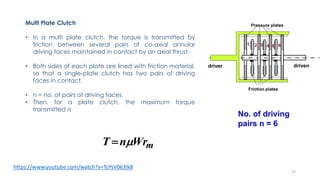 Multi Plate Clutch
• In a multi plate clutch, the torque is transmitted by
friction between several pairs of co-axial annular
driving faces maintained in contact by an axial thrust.
• Both sides of each plate are lined with friction material,
so that a single-plate clutch has two pairs of driving
faces in contact.
• n = no. of pairs of driving faces.
• Then, for a plate clutch, the maximum torque
transmitted is
mWrnT 
No. of driving
pairs n = 6
https://www.youtube.com/watch?v=TcYsV063lk8
15
 