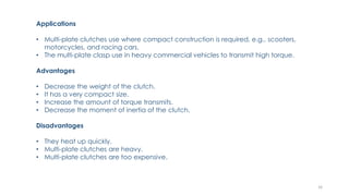 Applications
• Multi-plate clutches use where compact construction is required, e.g., scooters,
motorcycles, and racing cars.
• The multi-plate clasp use in heavy commercial vehicles to transmit high torque.
Advantages
• Decrease the weight of the clutch.
• It has a very compact size.
• Increase the amount of torque transmits.
• Decrease the moment of inertia of the clutch.
Disadvantages
• They heat up quickly.
• Multi-plate clutches are heavy.
• Multi-plate clutches are too expensive.
16
 