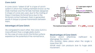 Cone clutch
A cone clutch “oldest of all” Is a type of clutch
system in which two mating members known as the
male member and the female member designed
in shape of cones are used, due to the mating of
these 2 members frictional force due to the
frictional contact between them is generated
results in torque or power transmission between
them.
Advantages of Cone Clutch:
•As compared to each other, the cone clutch is
more efficient than a single plate clutch.
•In the case of cone clutch the friction surface
experience the potential of the normal force.
Disadvantages of Cone Clutch:
•Cone clutch oftentimes inefficient to
disengage the clutch.
•This situation takes place when the angle is
more than 20°.
•Small wear can produce due to huge axial
movement.
17
 