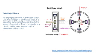 Centrifugal Clutch
For engaging clutches, Centrifugal clutch
uses the concept of centrifugal force. It is
operated automatically according to the
speed of an engine. Thus, in a vehicle, any
clutch paddle is not required for the
movement of the clutch.
https://www.youtube.com/watch?v=HrmWNBwHBQ018
 
