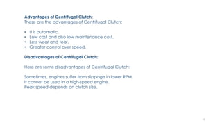 Advantages of Centrifugal Clutch:
These are the advantages of Centrifugal Clutch:
• It is automatic.
• Low cost and also low maintenance cost.
• Less wear and tear.
• Greater control over speed.
Disadvantages of Centrifugal Clutch:
Here are some disadvantages of Centrifugal Clutch:
Sometimes, engines suffer from slippage in lower RPM.
It cannot be used in a high-speed engine.
Peak speed depends on clutch size.
19
 