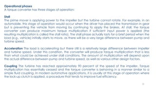 24
Operational phases
A torque converter has three stages of operation:
Stall
The prime mover is applying power to the impeller but the turbine cannot rotate. For example, in an
automobile, this stage of operation would occur when the driver has placed the transmission in gear
but is preventing the vehicle from moving by continuing to apply the brakes. At stall, the torque
converter can produce maximum torque multiplication if sufficient input power is applied (the
resulting multiplication is called the stall ratio). The stall phase actually lasts for a brief period when the
load (e.g., vehicle) initially starts to move, as there will be a very large difference between pump and
turbine speed.
Acceleration The load is accelerating but there still is a relatively large difference between impeller
and turbine speed. Under this condition, the converter will produce torque multiplication that is less
than what could be achieved under stall conditions. The amount of multiplication will depend upon
the actual difference between pump and turbine speed, as well as various other design factors.
Coupling The turbine has reached approximately 90 percent of the speed of the impeller. Torque
multiplication has essentially ceased and the torque converter is behaving in a manner similar to a
simple fluid coupling. In modern automotive applications, it is usually at this stage of operation where
the lock-up clutch is applied, a procedure that tends to improve fuel efficiency.
 