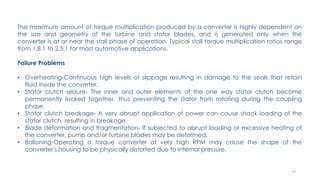 27
The maximum amount of torque multiplication produced by a converter is highly dependent on
the size and geometry of the turbine and stator blades, and is generated only when the
converter is at or near the stall phase of operation. Typical stall torque multiplication ratios range
from 1.8:1 to 2.5:1 for most automotive applications.
Failure Problems
• Overheating-Continuous high levels of slippage resulting in damage to the seals that retain
fluid inside the converter.
• Stator clutch seizure- The inner and outer elements of the one way stator clutch become
permanently locked together, thus preventing the stator from rotating during the coupling
phase.
• Stator clutch breakage- A very abrupt application of power can cause shock loading of the
stator clutch, resulting in breakage.
• Blade deformation and fragmentation- If subjected to abrupt loading or excessive heating of
the converter, pump and/or turbine blades may be deformed.
• Balloning-Operating a torque converter at very high RPM may cause the shape of the
converter's housing to be physically distorted due to internal pressure.
 