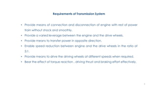 Requirements of Transmission System
• Provide means of connection and disconnection of engine with rest of power
train without shock and smoothly.
• Provide a varied leverage between the engine and the drive wheels.
• Provide means to transfer power in opposite direction.
• Enable speed reduction between engine and the drive wheels in the ratio of
5:1.
• Provide means to drive the driving wheels at different speeds when required.
• Bear the effect of torque reaction , driving thrust and braking effort effectively.
3
 