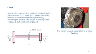 Clutch
A clutch is a mechanical device that provides for
the transmission of power (and therefore usually
motion) from one component (the driving
member) to another (the driven member) when
engaged, but can be disengaged.
The clutch cover is bolted to the engine
flywheel
4
 