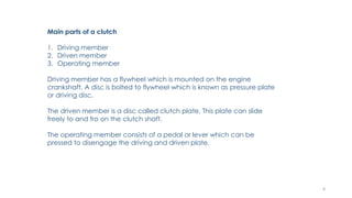 Main parts of a clutch
1. Driving member
2. Driven member
3. Operating member
Driving member has a flywheel which is mounted on the engine
crankshaft. A disc is bolted to flywheel which is known as pressure plate
or driving disc.
The driven member is a disc called clutch plate. This plate can slide
freely to and fro on the clutch shaft.
The operating member consists of a pedal or lever which can be
pressed to disengage the driving and driven plate.
8
 
