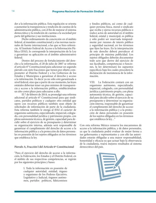 14 Programa Nacional de Formación Sindical
der a la información pública. Esta regulación se orienta
a aumentar la transparencia y rendición de cuentas de la
administración pública, con el fin de mejorar el sistema
democrático y la rendición de cuentas a la sociedad por
parte del gobierno y sus instituciones.
Dicho ordenamiento da concreción en el ámbito
federal, al mandato constitucional y a las normas nacio-
nales de fuente internacional, a las que se hizo referen-
cia. Al Instituto Federal de Acceso a la Información Pú-
blica (IFAI), le corresponde la interpretación de la Ley
y garantizar su aplicación en el ámbito administrativo
federal.
Dentro del proceso de fortalecimiento del dere-
cho a la información, el 20 de julio de 2007 se reforma
el artículo 6° Constitucional para adicionar un segundo
párrafo con siete fracciones que tienen por objeto com-
prometer al Distrito Federal y a los Gobiernos de los
Estados y Municipios a garantizar el derecho y acceso
a la información. Es decir ya no sólo está garantizada a
nivel federal, sino que a partir de ese momento, las leyes
estatales deberían tener un piso mínimo de transparen-
cia y acceso a la información pública, estableciéndose
un año como plazo para adecuarse a ello.
El 7 de febrero de 2014, se promulgó una reforma
adicional al artículo 6° Constitucional para que sindi-
catos, partidos políticos y cualquier otra entidad que
opere con recursos públicos también sean objeto de
solicitudes de información de parte de la ciudadanía.
Esta reforma también le otorga al IFAI el carácter de
organismo autónomo, especializado, imparcial, colegia-
do, con personalidad jurídica y patrimonio propio, con
plena autonomía técnica, de gestión, capacidad para de-
cidir sobre el ejercicio de su presupuesto y determinar
su organización interna, además será responsable de
garantizar el cumplimiento del derecho de acceso a la
información pública y a la protección de datos persona-
les en posesión de los sujetos obligados en los términos
que establezca la ley.
Párrafo A, Fracción I del Artículo 6º Constitucional
“Para el ejercicio del derecho de acceso a la informa-
ción, la Federación, los Estados y el Distrito Federal, en
el ámbito de sus respectivas competencias, se regirán
por los siguientes principios y bases:
I. Toda la información en posesión de
cualquier autoridad, entidad, órgano
y organismo de los Poderes Ejecutivo,
Legislativo y Judicial, órganos autóno-
mos, partidos políticos, fideicomisos
y fondos públicos, así como de cual-
quier persona física, moral o sindicato
que reciba y ejerza recursos públicos o
realice actos de autoridad en el ámbito
federal, estatal y municipal, es pública
y sólo podrá ser reservada temporal-
mente por razones de interés público
y seguridad nacional, en los términos
que fijen las leyes. En la interpretación
de este derecho deberá prevalecer el
principio de máxima publicidad. Los
sujetos obligados deberán documentar
todo acto que derive del ejercicio de
sus facultades, competencias o funcio-
nes, la ley determinará los supuestos
específicos bajo los cuales procederá la
declaración de inexistencia de la infor-
mación.
VIII. La Federación contará con un
organismo autónomo, especializado,
imparcial, colegiado, con personalidad
jurídica y patrimonio propio, con plena
autonomía técnica, de gestión, capaci-
dad para decidir sobre el ejercicio de su
presupuesto y determinar su organiza-
ción interna, responsable de garantizar
el cumplimiento del derecho de acceso
a la información pública y a la protec-
ción de datos personales en posesión
de los sujetos obligados en los términos
que establezca la ley…”
Con esta reforma México renueva los mecanismos de
acceso a la información pública, y de datos personales,
ya que la ciudadanía podrá evaluar de mejor forma a
sus gobernantes y representantes y con ello las autori-
dades estarán obligadas a una mayor responsabilidad,
honestidad y eficacia ya que actuar bajo la observancia
de la ciudadanía, traerá mejores resultados al sistema
democrático del país.
 