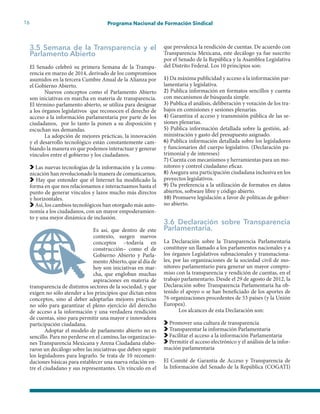 16 Programa Nacional de Formación Sindical
3.5 Semana de la Transparencia y el
Parlamento Abierto
El Senado celebró su primera Semana de la Transpa-
rencia en marzo de 2014, derivado de los compromisos
asumidos en la tercera Cumbre Anual de la Alianza por
el Gobierno Abierto.
Nuevos conceptos como el Parlamento Abierto
son iniciativas en marcha en materia de transparencia.
El término parlamento abierto, se utiliza para designar
a los órganos legislativos que reconocen el derecho de
acceso a la información parlamentaria por parte de los
ciudadanos, por lo tanto la ponen a su disposición y
escuchan sus demandas.
La adopción de mejores prácticas, la innovación
y el desarrollo tecnológico están constantemente cam-
biando la manera en que podemos interactuar y generar
vínculos entre el gobierno y los ciudadanos.
Las nuevas tecnologías de la información y la comu-
nicación han revolucionado la manera de comunicarnos.
Hay que entender que el Internet ha modificado la
forma en que nos relacionamos e interactuamos hasta el
punto de generar vínculos y lazos mucho más directos
y horizontales.
Así, los cambios tecnológicos han otorgado más auto-
nomía a los ciudadanos, con un mayor empoderamien-
to y una mejor dinámica de inclusión.
Es así, que dentro de este
contexto, surgen nuevos
conceptos –todavía en
construcción– como el de
Gobierno Abierto y Parla-
mento Abierto, que al día de
hoy son iniciativas en mar-
cha, que engloban muchas
aspiraciones en materia de
transparencia de distintos sectores de la sociedad, y que
exigen no sólo atender a los principios que dictan estos
conceptos, sino al deber adoptarlas mejores prácticas
no sólo para garantizar el pleno ejercicio del derecho
de acceso a la información y una verdadera rendición
de cuentas, sino para permitir una mayor e innovadora
participación ciudadana.
Adoptar el modelo de parlamento abierto no es
sencillo. Para no perderse en el camino, las organizacio-
nes Transparencia Mexicana y Arena Ciudadana elabo-
raron un decálogo sobre las iniciativas que deben seguir
los legisladores para lograrlo. Se trata de 10 recomen-
daciones básicas para establecer una nueva relación en-
tre el ciudadano y sus representantes. Un vínculo en el
que prevalezca la rendición de cuentas. De acuerdo con
Transparencia Mexicana, este decálogo ya fue suscrito
por el Senado de la República y la Asamblea Legislativa
del Distrito Federal. Los 10 principios son:
1) Da máxima publicidad y acceso a la información par-
lamentaria y legislativa.
2) Publica información en formatos sencillos y cuenta
con mecanismos de búsqueda simple.
3) Publica el análisis, deliberación y votación de los tra-
bajos en comisiones y sesiones plenarias.
4) Garantiza el acceso y transmisión pública de las se-
siones plenarias.
5) Publica información detallada sobre la gestión, ad-
ministración y gasto del presupuesto asignado.
6) Publica información detallada sobre los legisladores
y funcionarios del cuerpo legislativo. (Declaración pa-
trimonial y de intereses)
7) Cuenta con mecanismos y herramientas para un mo-
nitoreo y control ciudadano eficaz.
8) Asegura una participación ciudadana inclusiva en los
proyectos legislativos.
9) Da preferencia a la utilización de formatos en datos
abiertos, software libre y código abierto.
10) Promueve legislación a favor de políticas de gobier-
no abierto.
3.6 Declaración sobre Transparencia
Parlamentaria.
La Declaración sobre la Transparencia Parlamentaria
constituye un llamado a los parlamentos nacionales y a
los órganos Legislativos subnacionales y transnaciona-
les, por las organizaciones de la sociedad civil de mo-
nitoreo parlamentario para generar un mayor compro-
miso con la transparencia y rendición de cuentas, en el
trabajo parlamentario. Desde el 29 de agosto de 2012, la
Declaración sobre Transparencia Parlamentaria ha ob-
tenido el apoyo o se han beneficiado de los aportes de
76 organizaciones procedentes de 53 países (y la Unión
Europea).
Los alcances de esta Declaración son:
Promover una cultura de transparencia
Transparentar la información Parlamentaria
Facilitar el acceso a la información Parlamentaria
Permitir el acceso electrónico y el análisis de la infor-
mación parlamentaria
El Comité de Garantía de Acceso y Transparencia de
la Información del Senado de la República (COGATI)
 