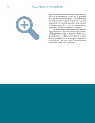 18 Programa Nacional de Formación Sindical
años, al incorporar dentro de su Plan Institucional Es-
tratégico, la transparencia y rendición de resultados
como un eje transversal que norma y rige la administra-
ción y funcionamiento de toda la organización sindical,
desarrollando diversas acciones entre las que destaca la
implantación del Observatorio Público de Transparen-
cia e Información (OPTI), el cual es de libre acceso por
internet para afiliados y la población en general.
Las instancias responsables dentro de la organi-
zación de promover la transparencia y rendición de re-
sultados, las cuales actúan en forma coordinada son: 1)
Comité Nacional de Vigilancia, Transparencia y Rendi-
ción de Resultados; 2) Observatorio Público de Trans-
parencia e Información, 3) El Colegiado Nacional de
Comunicación. Entre otras cuentan con las siguientes
atribuciones, obligaciones y funciones:
 