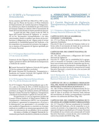 20 Programa Nacional de Formación Sindical
4.1 El SNTE y la Transparencia:
Antecedentes
En los estatutos del SNTE de 1966,1974 y 1987 se esta-
blecía que los Plenos de Sección y el Pleno Ordinario
de Representantes de Comités Ejecutivos Delegaciona-
les, tendrían por objeto la finalidad de que el Secretario
de Finanzas rindiera un informe sobre el movimiento de
fondo de la sección durante el mismo periodo de ejercicio.
A partir del año 1966 y hasta el año de 1992, la
figura del Comité Nacional de Vigilancia se encuen-
tra en los documentos correspondientes a los años
mencionados, donde se establece que dentro de las atri-
buciones y obligaciones de este órgano están el revisar
anualmente la contabilidad general del Sindicato, a fin
de comprobar si se encuentra al corriente y las erogacio-
nes se ajustan al Presupuesto de Egresos aprobado por
el Consejo Nacional.
4.1.1 V Congreso Nacional Extraordinario
(17 de marzo de 2004)
Existencia de dos Órganos Nacionales responsables de
vigilar y promover dentro del Sindicato la transparencia
y rendición de cuentas:
Comité Nacional de Vigilancia (Artículo 99 Capítulo
VII de los estatutos vigentes a esa fecha).
Comité Nacional de Fiscalización, Transparencia y
Rendición de Cuentas (Artículo 104 Capítulo VIII de
los estatutos vigentes a esa fecha).
4.1.2 VI Congreso Nacional Extraordinario
(18, 19 y 20 de Octubre de 2012)
En el VI Congreso Nacional Extraordinario que se lle-
vó a cabo en Octubre de 2012, el SNTE fortaleció los
mecanismos de transparencia, para de forma proactiva,
constituir un Órgano de Gobierno dentro del Sindicato
llamado Comité Nacional de Vigilancia; Transparencia
y Rendición de Resultados Capítulo IX Artículo 104.
De igual forma, se crea un organismo auxiliar del
Consejo General Sindical: el Observatorio Público de
Transparencia e Información (OPTI), con el propósito
de fortalecer y garantizar la transparencia y el acceso a
la Información a sus agremiados y a la sociedad. Con
esta medida la Organización se convirtió en el primer
sindicato en establecer un sistema para garantizar el de-
recho a la información de sus afiliados y de la sociedad.
Así mismo se fortalece al Colegiado Nacional de Co-
municaciónparahacerlomásefectivoyeficienteensufunción.
5. ATRIBUCIONES, OBLIGACIONES Y
FUNCIONES DE TRANSPARENCIA EN
ELSNTE
5.1 Comité Nacional de Vigilancia,
Transparencia y Rendición de Resulta-
dos
5.1.1 Estatutos y Reglamento de Asambleas. XV
Consejo Nacional Ordinario de 1966
CAPÍTULO XVII. DE LAS ASAMBLEAS,
CONSEJOS Y CONGRESOS.
Art. 175. Los Plenos de Sección tendrán por objeto las
siguientes finalidades;
Fracción II: Que el secretario de Finanzas rinda un in-
forme sobre el movimiento de fondo de la sección du-
rante el mismo periodo de ejercicio (Pág. 98).
CAPÍTULO XIII. DEL COMITÉ NACIONAL DE
VIGILANCIA
Art. 103. Son atribuciones y obligaciones del Comité
Nacional de Vigilancia;
Fracción IV: Vigilar que la contabilidad de la agrupa-
ción se encuentre al corriente y para el efecto deberá
hacer una revisión anual a fin de comprobar que las ero-
gaciones se ajusten al presupuesto correspondiente. El
resultado de sus observaciones lo comunicará al Comité
Ejecutivo Nacional y a través de éste, a las secciones del
sindicato (Pág. 73).
5.2.2 Declaración de Principios, Estatutos, Re-
glamento General de Asambleas. X Congreso
Nacional Ordinario de 1974
CAPÍTULO XV. DE LA ASAMBLEA DELEGACIO-
NAL; DEL PLENO DE REPRESENTANTES DE CO-
MITÉS EJECUTIVOS DELEGACIONALES Y…
Art. 198. El Pleno Ordinario de Representantes de Co-
mités Ejecutivos Delegacionales, tendrá por objeto; Pá-
rrafo II: Que el secretario de Finanzas rinda informe
del movimiento de fondos correspondiente al período
anterior a la realización del Pleno (Pág. 150).
CAPÍTULO XIII. DEL COMITÉ NACIONAL DE VI-
GILANCIA;SUSATRIBUCIONESYOBLIGACIONES.
Art. 117. Fracción V: Revisar anualmente la Contabili-
dad General del Sindicato, a fin de comprobar si se en-
cuentra al corriente y las erogaciones se ajustan al Pre-
supuesto de Egresos aprobado por el Consejo Nacional.
El resultado de esa revisión será comunicado al Comité
Ejecutivo Nacional y, a través de éste, a los Comités Eje-
cutivos Seccionales del SNTE (Pág. 106).
 