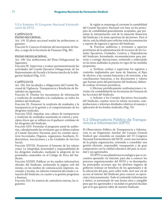 22 Programa Nacional de Formación Sindical
5.2.6 Estatuto VI Congreso Nacional Extraordi-
nario de 2012.
CAPÍTULO II
PLENO SECCIONAL.
Art. 139. El pleno seccional tendrá las atribuciones si-
guientes:
Fracción II: Conocer el informe del movimiento de fon-
dos, a cargo de la Secretaría de Finanzas (Pág. 80).
PLENO DELEGACIONAL.
Art. 198. Son atribuciones del Pleno Delegacional, las
Siguientes:
Fracción III. Supervisar y evaluar permanentemente las
actividades del Comité Ejecutivo Delegacional, de los
Representantes de Escuela y la buena marcha de la dele-
gación Sindical (Pág. 115).
CAPÍTULO IX
Art. 104. Son facultades y obligaciones del Comité Na-
cional de Vigilancia, Transparencia y Rendición de Re-
sultados las siguientes:
Fracción II. Diseñar los mecanismos de información
y rendición de resultados a la ciudadanía, en todos los
ámbitos del Sindicato.
Fracción III. Promover la rendición de resultados y la
transparencia en la gestión y el comportamiento de los
dirigentes sindicales.
Fracción XXII: Impulsar una cultura de transparencia
y rendición de resultados sustentada en valores y prin-
cipios éticos que se reflejen en el quehacer cotidiano de
los dirigentes del Sindicato.
Fracción XXV. Formular el programa anual de audito-
rías, calendarizando las revisiones que se deban realizar
al Comité Ejecutivo Nacional, para los comités ejecu-
tivos Seccionales, Órganos, organismos Auxiliares, Fi-
deicomisos, Asociaciones y a las Unidades de Servicio
Social;
Fracción XXVIII. Promover el fomento de los valores
como: La integridad, honestidad y responsabilidad de
los dirigentes sindicales, mediante la adopción de los
postulados contenidos en el Código de Ética del Sin-
dicato;
Fracción XXXIII: Publicar en los medios informativos
oficiales del Sindicato, incluyendo la página web del
mismo, en los medios de comunicación impresos, na-
cionales y locales; un informe trimestral del estado y si-
tuación del Sindicato, en cuanto a su gestión programas
y finanzas.
Fracción XLI: En materia de contraloría interna, las si-
guientes:
b. vigilar se mantenga al corriente la contabilidad
del Comité Ejecutivo Nacional con base en los princi-
pios de contabilidad generalmente aceptados, que per-
mitan la interpretación real de la situación financiera
del Sindicato y la toma oportuna de decisiones. Para el
efecto, está facultado para solicitar toda documentación
y soporte de ingresos y egresos del Sindicato.
h. Practicar auditorías y revisiones a aspectos
prioritarios de la administración de recursos de los Co-
mités Ejecutivos, Unidades, Centros y Dependencias
del Sindicato, formulando recomendaciones para pre-
venir o corregir desviaciones, emitiendo e induciendo
en las áreas auditadas la puesta en vigor de las medidas
propuestas.
s. Verificar, evaluar y supervisar los registros y
controles implantados por áreas de finanzas, al flujo
de efectivo, a las cuentas bancarias y de inversión, a las
conciliaciones bancarias, a los documentos y valores
que forman parte del patrimonio del Sindicato, debien-
do realizar revisiones periódicas.
t. Efectuar periódicamente confrontaciones y re-
visión a la contabilidad de las Secretarías de Finanzas de
las Secciones del Sindicato.
v. Solicitar a los Comités Ejecutivos Seccionales
del Sindicato, cuantas veces lo estime necesario, com-
probaciones e informes detallados relativos al manejo y
aplicación de los fondos sindicales (Pág. 70).
5.2 Observatorio Público de Transpa-
rencia e Información (OPTI)
El Observatorio Público de Transparencia e Informa-
ción es un Organismo Auxiliar del Consejo General
Sindical que consolida un mandato del VI Congreso
Nacional Extraordinario del SNTE, como una iniciativa
de la propia organización, orientada a consolidar una
gestión eficiente, responsable, transparente y de gran
compromiso con la calidad educativa del país, la socie-
dad y sus agremiados.
El OPTI es una plataforma tecnológica que se en-
cuentra operando vía internet, para dar a conocer los
procesos organizacionales del SNTE y su desempeño;
las principales acciones que los distintos órganos de
gobierno realizan en beneficio de los agremiados y de
la educación del país, pero sobre todo, será una vía de
acceso al interior del Sindicato para conocer su opera-
ción y funcionamiento. Todo el contenido (información
y datos), es presentado de una forma clara y amigable
para que los agremiados y sociedad en general decidan
qué es lo que quieren saber de nuestro Sindicato.
 
