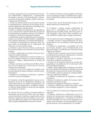 24 Programa Nacional de Formación Sindical
b. Preparar programas para el mejoramiento de la ges-
tión administrativa, simplificación y automatización
de trámites y procesos, la descentralización y descon-
centración de funciones dirigidas a lograr la eficacia y
transparencia del Sindicato.
c. Asumir, de común acuerdo con la Secretaría General,
la instrumentación y operación de un Sistema de De-
sarrollo Organizacional e Innovación Tecnológica para
las tareas de gestión y administración.
d. Definir y establecer los dispositivos de seguridad en
el uso y manejo de los sistemas informáticos a partir de
la instrumentación de políticas internas, en los diferen-
tes ámbitos y niveles de la organización sindical.
e. Implementar programas específicos para el manteni-
miento, conservación, confidencialidad y confiabilidad
de los sistemas informáticos y de gestión del Sindicato.
f. Coordinar la administración y operación de la uni-
dad central de tecnologías de la información del
Sindicato, así como su portal virtual.
g. Construir y operar la base de datos en cada una de
las Secciones del país, como sustento de la base de datos
nacional.
h. Diseñar e implementar un sistema en línea que siste-
matice los trámites sindicales.
i. Implementar y administrar la red de voz, datos y vi-
deo en los ámbitos Nacional, Seccional, Delegacional,
Centros de Trabajo y Representación de Escuela del
Sindicato
j. Realizar convenios con Instituciones Públicas, Priva-
das y de la Sociedad Civil, a fin de tener los servicios
virtuales más actualizados.
k. Promover el uso de los equipos de cómputo como
una herramienta de trabajo orientada a eficientar la ges-
tión sindical.
l. Establecer los estándares de utilización y optimiza-
ción de los recursos tecnológicos.
II. Garantizar a todos los agremiados el acceso a la in-
formación acerca de los fundamentos filosóficos, los
valores democráticos, los objetivos programáticos y la
imagen de nuestra organización y su quehacer educati-
vo, cultural, sindical, político y social, así como aquellos
que resulten de su interés;
III. Generar hacia la sociedad y la opinión pública la
información que proyecte al SNTE, como una organi-
zación democrática y moderna, comprometida con los
derechos y aspiraciones de sus miembros, con una edu-
cación de calidad con equidad, con el desarrollo susten-
table y la gobernabilidad democrática de la nación;
IV. Articular en todos los niveles de gobierno del Sindi-
cato, la estrategia de imagen e identidad que la organi-
zación sindical debe proyectar hacia los agremiados y
la sociedad;
V. Crear y hacer uso de herramientas propias y de los
Medios Masivos de Comunicación;
VI. Coordinar e integrar equipos profesionales de
apoyo que se desempeñen en la atención de las
siguientes áreas de trabajo: Radio, televisión, prensa es-
crita, fotografía, video, redes sociales, monitoreo, sín-
tesis informativa, análisis, giras e imagen corporativa;
VII. En materia de Prensa y Propaganda, las siguientes:
a. Divulgar, nacional e internacionalmente, los docu-
mentos básicos y las actividades de interés general del
Sindicato.
b. Difundir las resoluciones y actividades del Con-
sejo General Sindical para el Fortalecimiento de la
Educación Pública, Comité Ejecutivo Nacional y demás
Órganos de Gobierno.
c. Promover, previo acuerdo con la Secretaría General,
la celebración de acuerdos de colaboración y convenios
para el intercambio de información.
d. Establecer y mantener relaciones con los represen-
tantes de los medios de comunicación.
e. Acordar con la Secretaría General, las acciones pro-
pagandísticas y la publicación de la información sobre
las actividades del Sindicato.
f. Dirigir y editar publicaciones periódicas, para divul-
gar las actividades del Sindicato. g. Difundir a través de
los medios de comunicación los eventos del Sindicato.
h. Desarrollar y poner en marcha las campañas publici-
tarias que emprenda el Sindicato.
i. Coordinar la producción de programas en medios
electrónicos.
j. Realizar el monitoreo y análisis de la prensa, radio y
televisión, nacionales y locales.
k. Difundir los programas educativos y culturales.
l. Promover y difundir por medio de las redes sociales
las actividades, programas y eventos sindicales.
VIII. En materia de Comunicación Organizacional las
siguientes:
a. Establecer relaciones de colaboración con las Se-
cretarías de Comunicación, Innovación Tecnológica y
Reingeniería Organizativa y Vinculación Social de las
Secciones Sindicales así como con los Organismos Au-
xiliares a fin de fortalecer el posicionamiento y la ima-
gen del Sindicato ante sus agremiados y la sociedad.
 