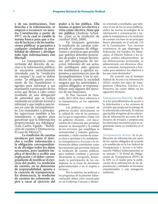 8 Programa Nacional de Formación Sindical
y de sus instituciones. Este
derecho a la información, se
empezó a reconocer en nues-
tra Constitución a partir de
1977, en la cual se estable la
norma básica para que a tra-
vés de las leyes y de las institu-
ciones públicas se garantice a
cualquier ciudadano la posi-
bilidad de obtener y divulgar
todo tipo informaciones con
libertad.
La transparencia como
vertiente del derecho de ac-
ceso a la información pública,
se encuentra estrechamente
vinculada con la “rendición
de cuentas”, la cual se define
como “la obligación perma-
nente de los mandatarios o
agentes para informar a sus
mandantes o principales de los
actos que llevan a cabo como
resultado de una delegación
de autoridad que se realiza
mediante un contrato formal o
informal y que implica sancio-
nes en caso de incumplimien-
to. Los mandantes o principa-
les supervisan también a los
mandatarios o agentes para
garantizar que la información
proporcionada sea fidedigna”
(Luis Carlos Ugalde “Rendi-
ción de cuentas y Democracia.
El caso de México”).
La rendición de cuentas
involucra por tanto el dere-
cho a recibir información y
la obligación correspondien-
te de divulgar todos los datos
necesarios, pero también im-
plica el derecho a recibir una
explicación y el deber corres-
pondiente de justificar el ejer-
cicio del poder. La rendición
de cuentas, en su dimensión
de responsabilidad, apunta a
la creación de transparencia.
En democracia, la rendición
de cuentas no solamente as-
pira a sacar al ejercicio del
poder a la luz pública. Ella
misma, si quiere ser efectiva y
vista como efectiva, tiene que
ser pública (Andreas Sched-
ler. ¿Qué es la rendición de
cuentas? IFAI, 2008).
En términos generales
la rendición de cuentas com-
prende el conjunto de obliga-
ciones y prácticas que permite
que quienes detenten posicio-
nes de poder y toman decisio-
nes por designación de ter-
ceros, informen de sus actos,
los justifiquen ante quienes
los nombraron y queden ex-
puestos a sanciones en caso de
incumplimientos. Con la ren-
dición de cuentas la sociedad
asegura que las autoridades y
sujetos obligados se responsa-
bilicen ante alguien del ejerci-
cio de sus funciones.
El Plan Nacional de Desa-
rrollo 2013-2018, hace referencia a
la transparencia, en los siguientes
términos:
Las políticas y acciones de
gobierno inciden directamente en
la calidad de vida de las personas,
por lo que es imperativo contar con
un gobierno eficiente, con meca-
nismos de evaluación que permitan
mejorar su desempeño y la calidad
de los servicios; que simplifique la
normatividad y trámites guberna-
mentales, y rinda cuentas de mane-
ra clara y oportuna a la ciudadanía.
La transparencia y el acceso a la in-
formación deben constituirse como
herramientas que permitan mejorar
la rendición de cuentas públicas,
pero también combatir y prevenir
eficazmente la corrupción, fomen-
tando la participación de los ciu-
dadanos en la toma de decisiones
gubernamentales y en el respeto a
las leyes.
Por lo anterior, las políticas y
los programas de la presente Admi-
nistración deben estar enmarcadas
en un Gobierno Cercano y Moder-
no orientado a resultados, que opti-
mice el uso de los recursos públicos,
utilice las nuevas tecnologías de la
información y comunicación e im-
pulse la transparencia y la rendición
de cuentas con base en un principio
básico plasmado en el artículo 134
de la Constitución: “Los recursos
económicos de que dispongan la
Federación, los Estados, los Muni-
cipios, el Distrito Federal y los ór-
ganos político-administrativos de
sus demarcaciones territoriales, se
administrarán con eficiencia, efica-
cia, economía, transparencia y hon-
radez para satisfacer los objetivos a
los que estén destinados”.
De acuerdo con el Instituto
Federal de Acceso a la Información
(IFAI), existen tres tipos de trans-
parencia: 1)Reactiva, 2)Activa, y 3)
Proactiva, las cuales define en los
siguientes términos:
Transparencia Reactiva: Se refie-
re a los procedimientos de acceso a
la información y a los recursos de
revisión que propician la entrega de
la información solicitada. El sistema
que facilita el registro de las solicitu-
des de información así como de los
recursos de revisión, y proporciona
los elementos necesarios para su se-
guimiento hasta su resolución es el
Infomex.
Transparencia Activa: Es la pu-
blicación de información por parte
de los sujetos obligados de acuerdo
a lo establecido en la Ley Federal de
Transparencia y Acceso a la Infor-
mación Pública Gubernamental en
su artículo 7. El Portal de Obliga-
ciones de Transparencia (POT) de
la APF, es el medio para la publi-
cación de la información de las de-
pendencias y entidades en formatos
estandarizados y con navegación
uniforme.
 