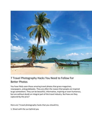 7 Travel Photography Hacks You Need to Follow For
Better Photos
You have likely seen those amazing travel photos that grace magazines,
newspapers, and guidebooks. They are often the reason that people are inspired
to go somewhere. They can be beautiful, informative, inspiring or even humorous,
but are without doubt an integral part of the travel industry. But how are they
captured by the pros?
Here are 7 travel photography hacks that you should try
1. Shoot with the sun behind you
 