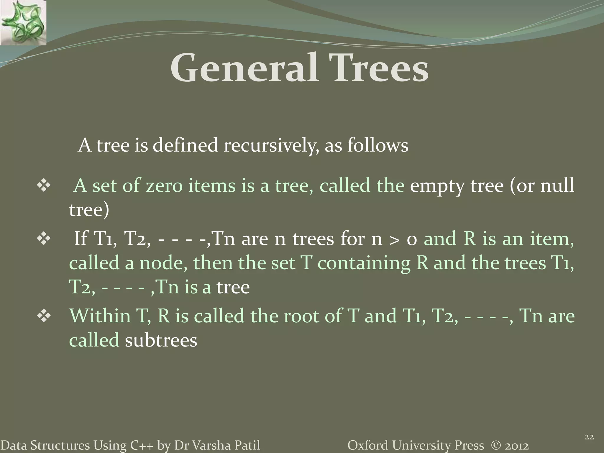 Oxford University Press © 2012Data Structures Using C++ by Dr Varsha Patil 22  A set of zero items is a tree, called the empty tree (or null tree)  If T1, T2, - - - -,Tn are n trees for n > 0 and R is an item, called a node, then the set T containing R and the trees T1, T2, - - - - ,Tn is a tree  Within T, R is called the root of T and T1, T2, - - - -, Tn are called subtrees A tree is defined recursively, as follows General Trees 