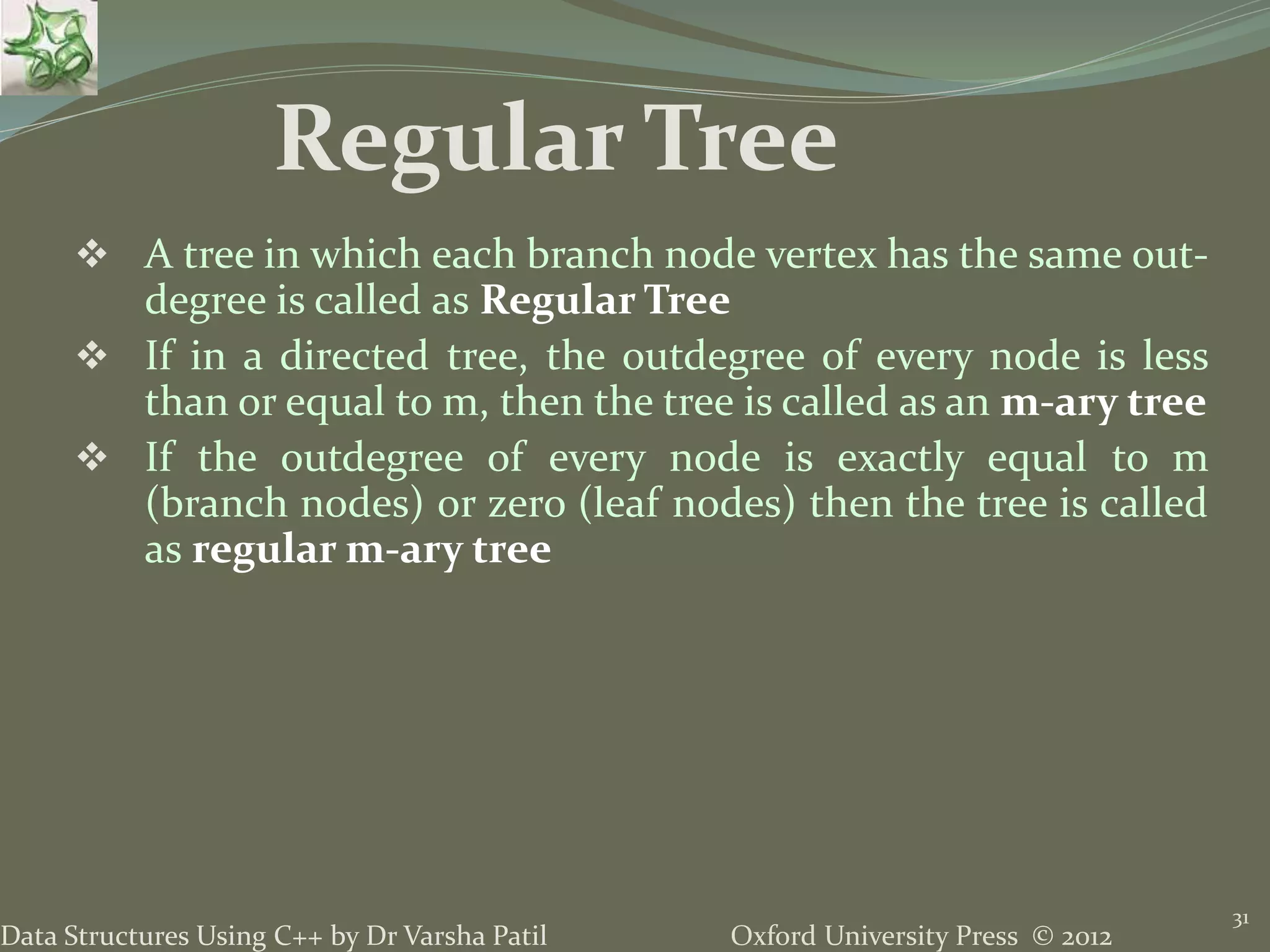 Oxford University Press © 2012Data Structures Using C++ by Dr Varsha Patil 31  A tree in which each branch node vertex has the same out- degree is called as Regular Tree  If in a directed tree, the outdegree of every node is less than or equal to m, then the tree is called as an m-ary tree  If the outdegree of every node is exactly equal to m (branch nodes) or zero (leaf nodes) then the tree is called as regular m-ary tree Regular Tree 