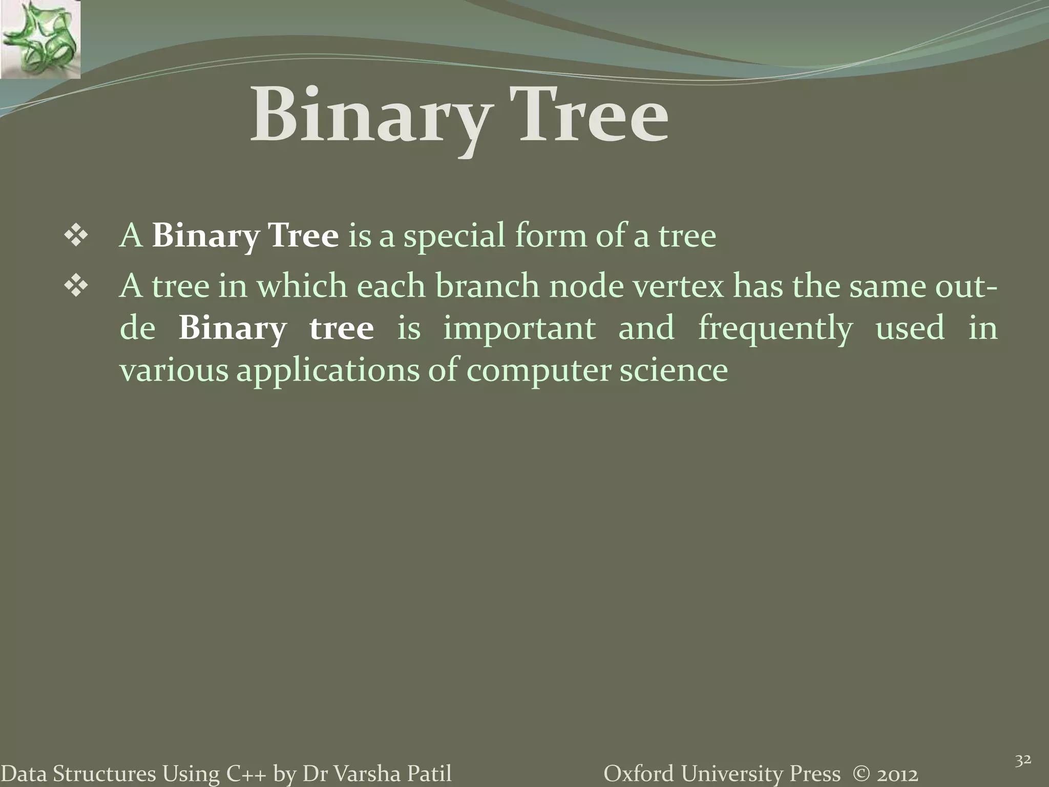 Oxford University Press © 2012Data Structures Using C++ by Dr Varsha Patil 32  A Binary Tree is a special form of a tree  A tree in which each branch node vertex has the same out- de Binary tree is important and frequently used in various applications of computer science Binary Tree 