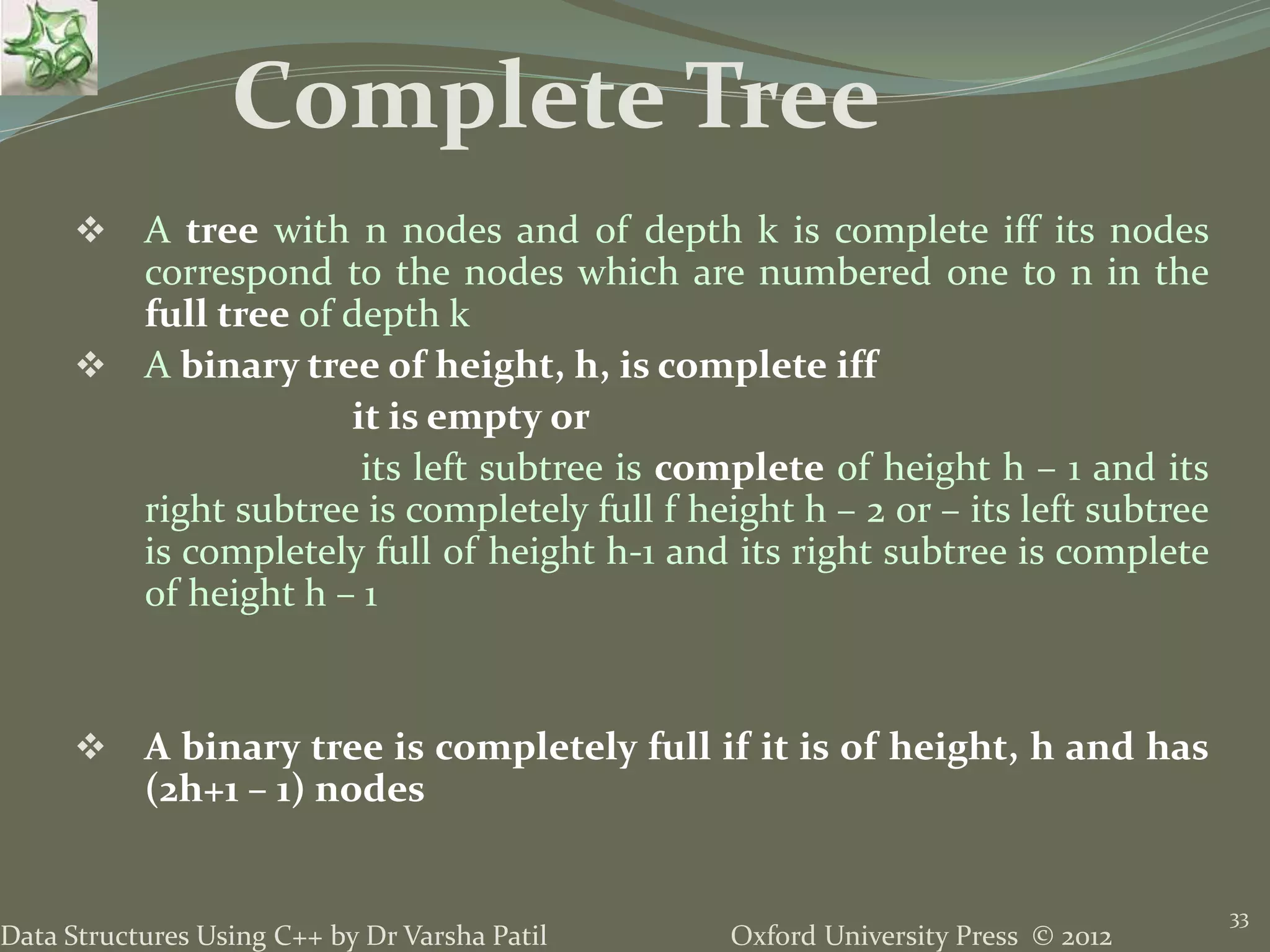 Oxford University Press © 2012Data Structures Using C++ by Dr Varsha Patil 33  A tree with n nodes and of depth k is complete iff its nodes correspond to the nodes which are numbered one to n in the full tree of depth k  A binary tree of height, h, is complete iff it is empty or its left subtree is complete of height h – 1 and its right subtree is completely full f height h – 2 or – its left subtree is completely full of height h-1 and its right subtree is complete of height h – 1  A binary tree is completely full if it is of height, h and has (2h+1 – 1) nodes Complete Tree 