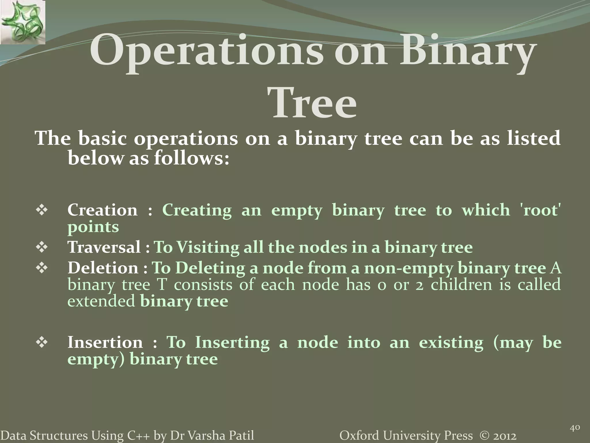 Oxford University Press © 2012Data Structures Using C++ by Dr Varsha Patil 40 The basic operations on a binary tree can be as listed below as follows:  Creation : Creating an empty binary tree to which 'root' points  Traversal : To Visiting all the nodes in a binary tree  Deletion : To Deleting a node from a non-empty binary tree A binary tree T consists of each node has 0 or 2 children is called extended binary tree  Insertion : To Inserting a node into an existing (may be empty) binary tree Operations on Binary Tree 