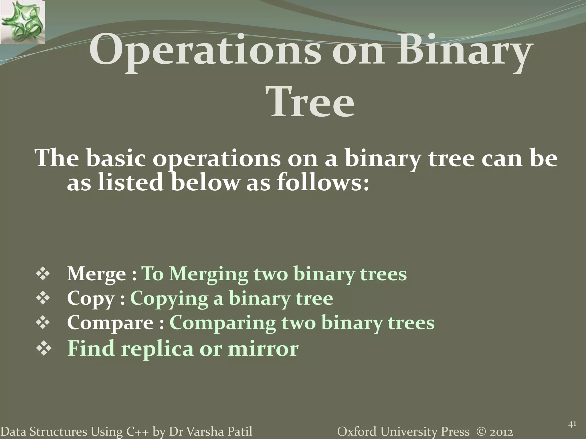 Oxford University Press © 2012Data Structures Using C++ by Dr Varsha Patil 41 The basic operations on a binary tree can be as listed below as follows:  Merge : To Merging two binary trees  Copy : Copying a binary tree  Compare : Comparing two binary trees  Find replica or mirror Operations on Binary Tree 