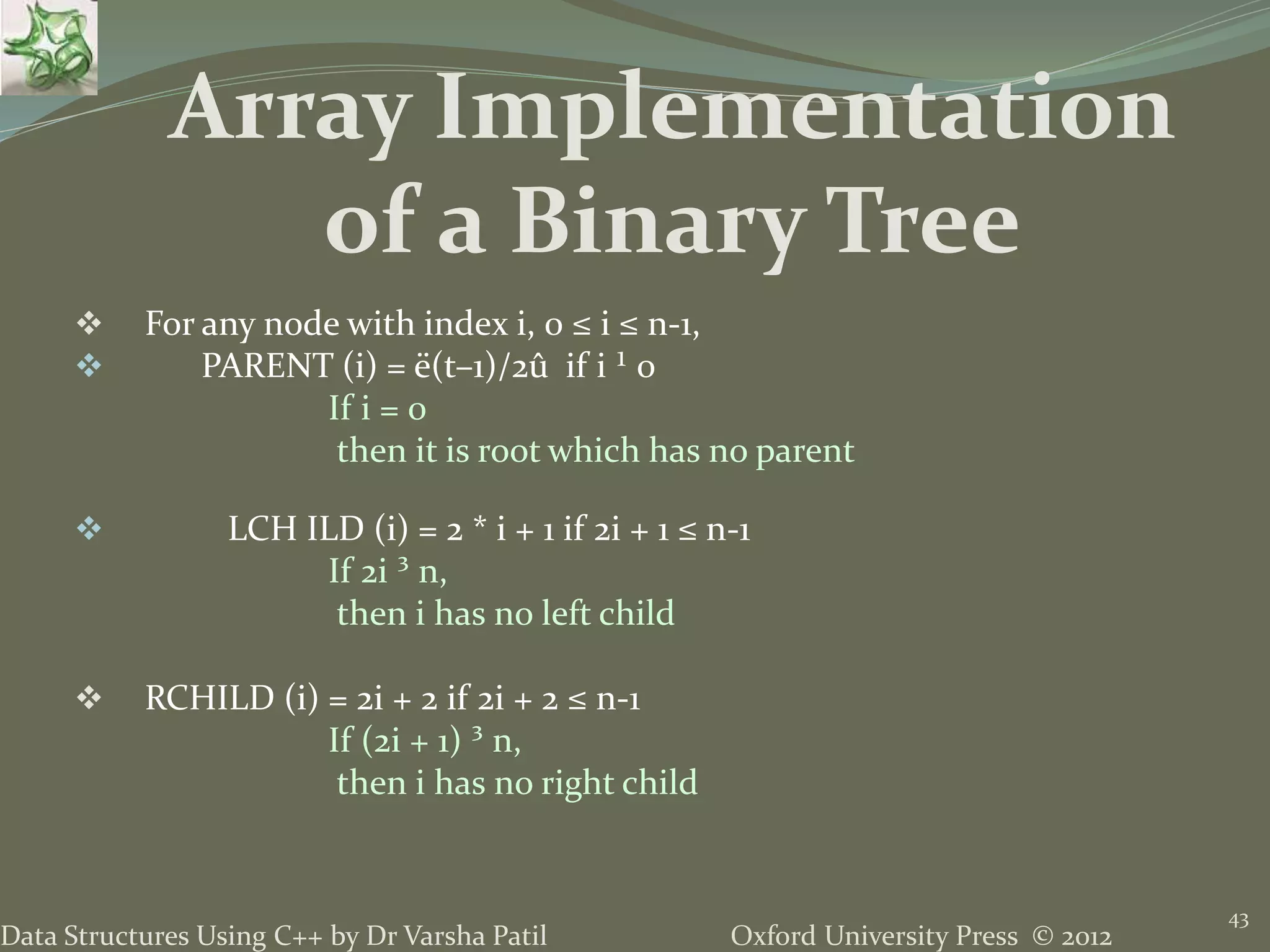 Oxford University Press © 2012Data Structures Using C++ by Dr Varsha Patil 43  For any node with index i, 0 ≤ i ≤ n-1,  PARENT (i) = ë(t–1)/2û if i ¹ 0 If i = 0 then it is root which has no parent  LCH ILD (i) = 2 * i + 1 if 2i + 1 ≤ n-1 If 2i ³ n, then i has no left child  RCHILD (i) = 2i + 2 if 2i + 2 ≤ n-1 If (2i + 1) ³ n, then i has no right child Array Implementation of a Binary Tree 