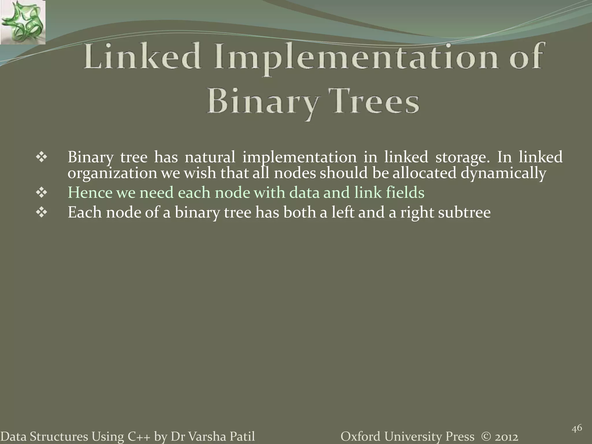 Oxford University Press © 2012Data Structures Using C++ by Dr Varsha Patil 46  Binary tree has natural implementation in linked storage. In linked organization we wish that all nodes should be allocated dynamically  Hence we need each node with data and link fields  Each node of a binary tree has both a left and a right subtree 