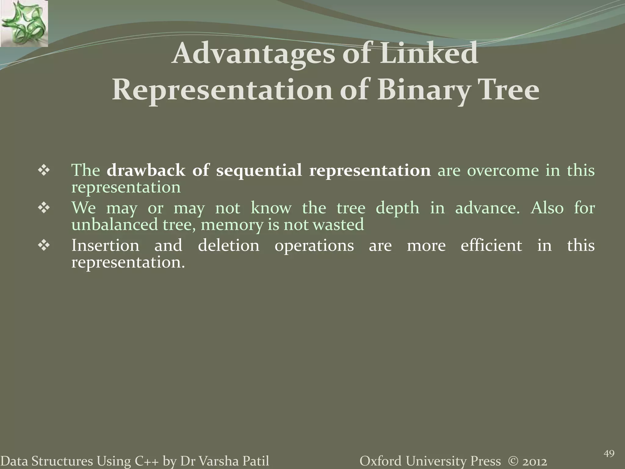 Oxford University Press © 2012Data Structures Using C++ by Dr Varsha Patil 49  The drawback of sequential representation are overcome in this representation  We may or may not know the tree depth in advance. Also for unbalanced tree, memory is not wasted  Insertion and deletion operations are more efficient in this representation. Advantages of Linked Representation of Binary Tree 