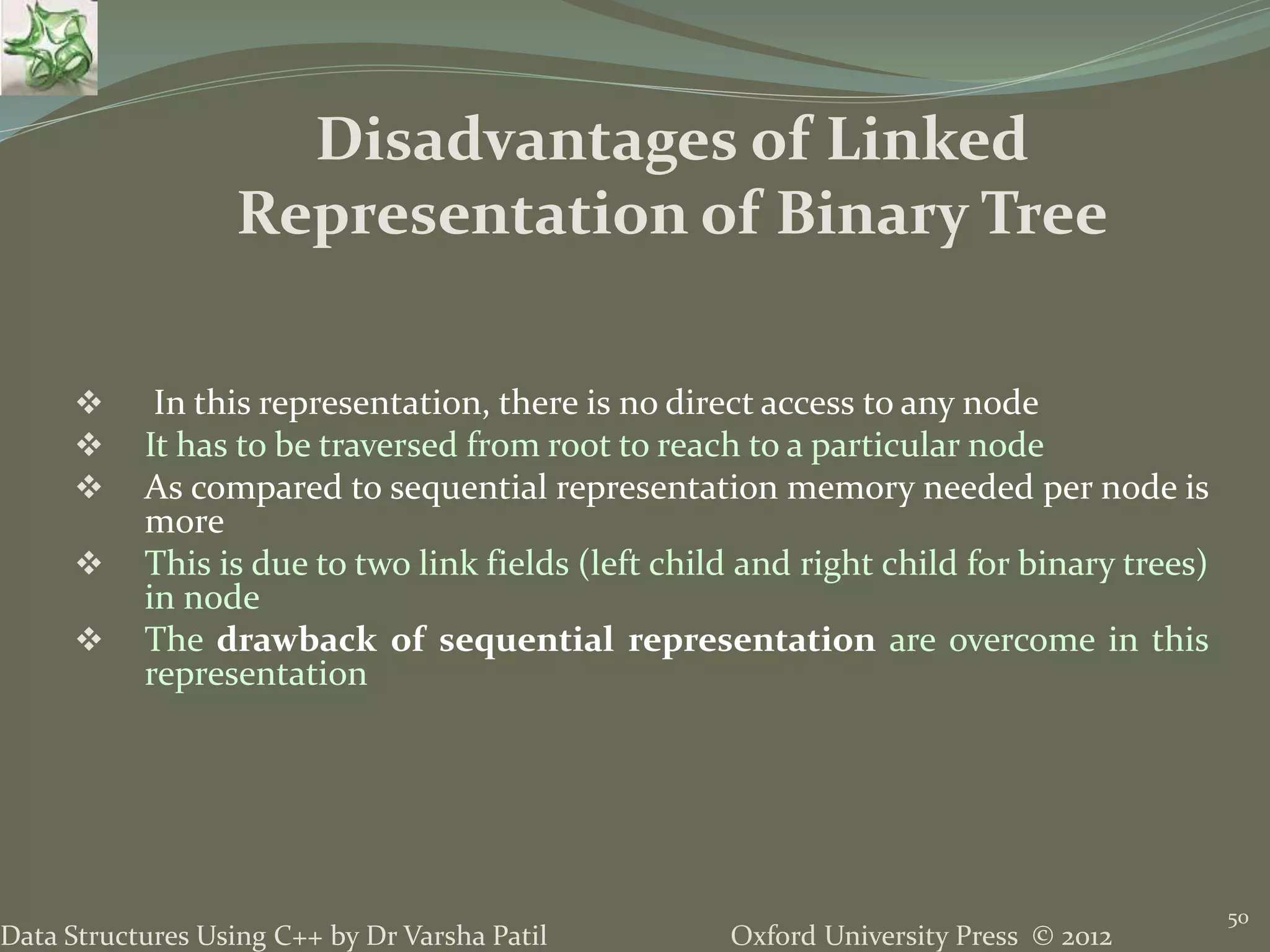 Oxford University Press © 2012Data Structures Using C++ by Dr Varsha Patil 50  In this representation, there is no direct access to any node  It has to be traversed from root to reach to a particular node  As compared to sequential representation memory needed per node is more  This is due to two link fields (left child and right child for binary trees) in node  The drawback of sequential representation are overcome in this representation Disadvantages of Linked Representation of Binary Tree 