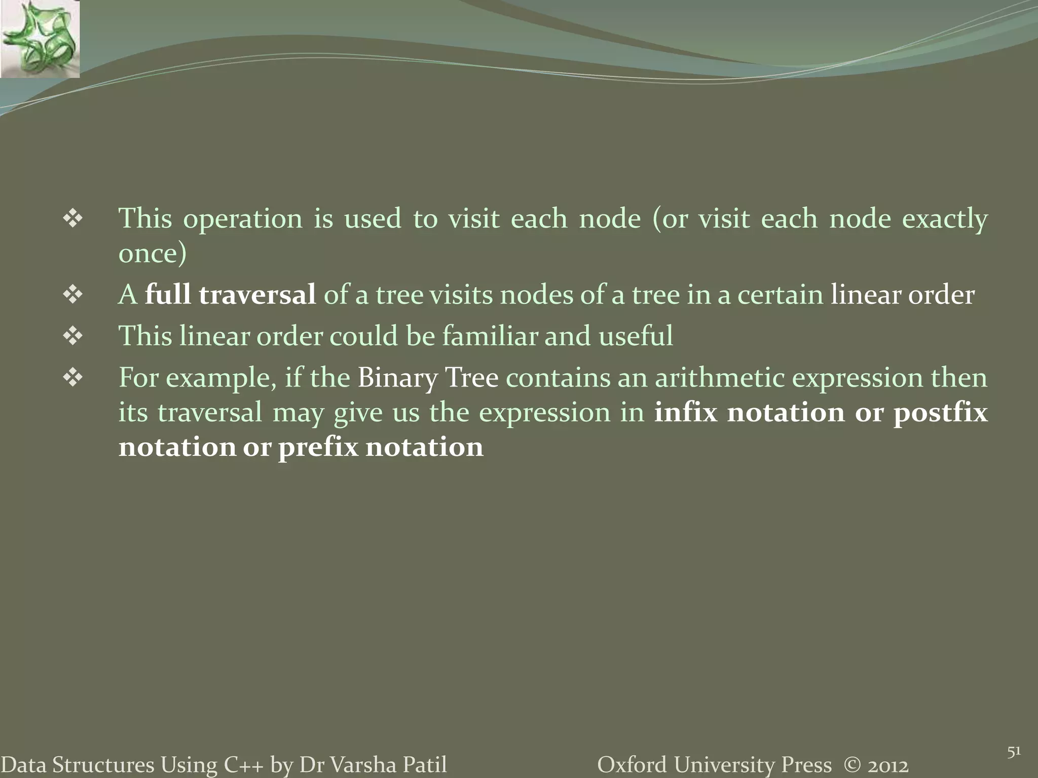 Oxford University Press © 2012Data Structures Using C++ by Dr Varsha Patil 51  This operation is used to visit each node (or visit each node exactly once)  A full traversal of a tree visits nodes of a tree in a certain linear order  This linear order could be familiar and useful  For example, if the Binary Tree contains an arithmetic expression then its traversal may give us the expression in infix notation or postfix notation or prefix notation 