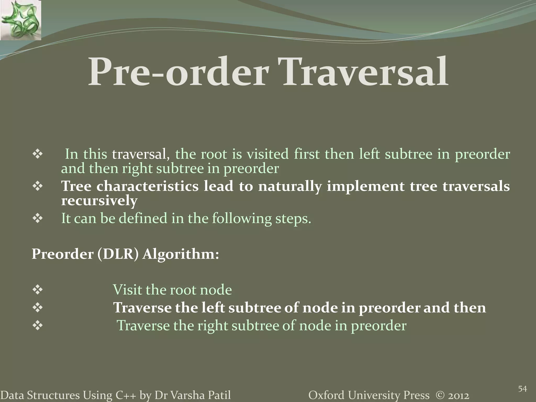 Oxford University Press © 2012Data Structures Using C++ by Dr Varsha Patil 54  In this traversal, the root is visited first then left subtree in preorder and then right subtree in preorder  Tree characteristics lead to naturally implement tree traversals recursively  It can be defined in the following steps. Preorder (DLR) Algorithm:  Visit the root node  Traverse the left subtree of node in preorder and then  Traverse the right subtree of node in preorder Pre-order Traversal 
