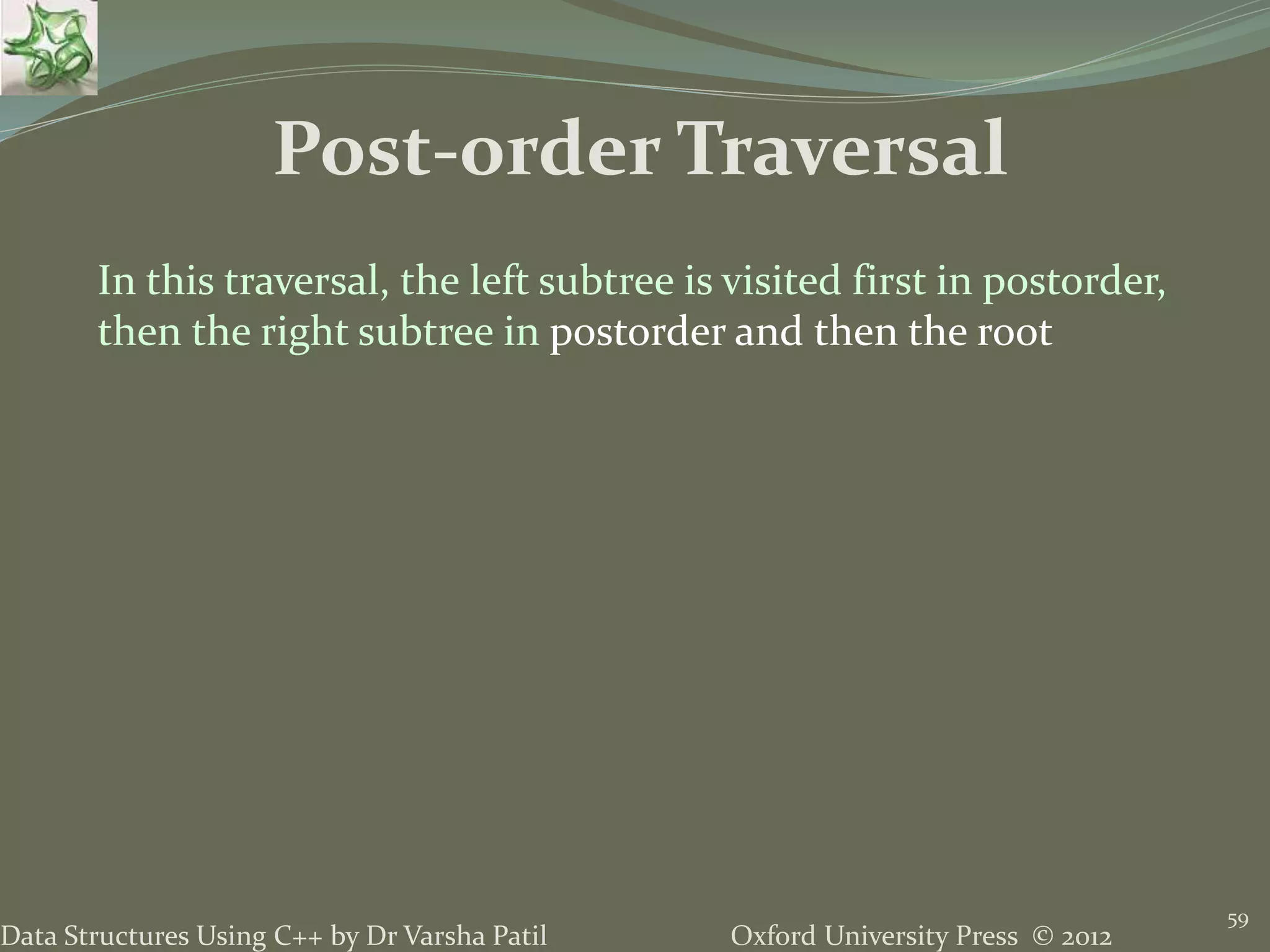 Oxford University Press © 2012Data Structures Using C++ by Dr Varsha Patil 59 Post-order Traversal In this traversal, the left subtree is visited first in postorder, then the right subtree in postorder and then the root 
