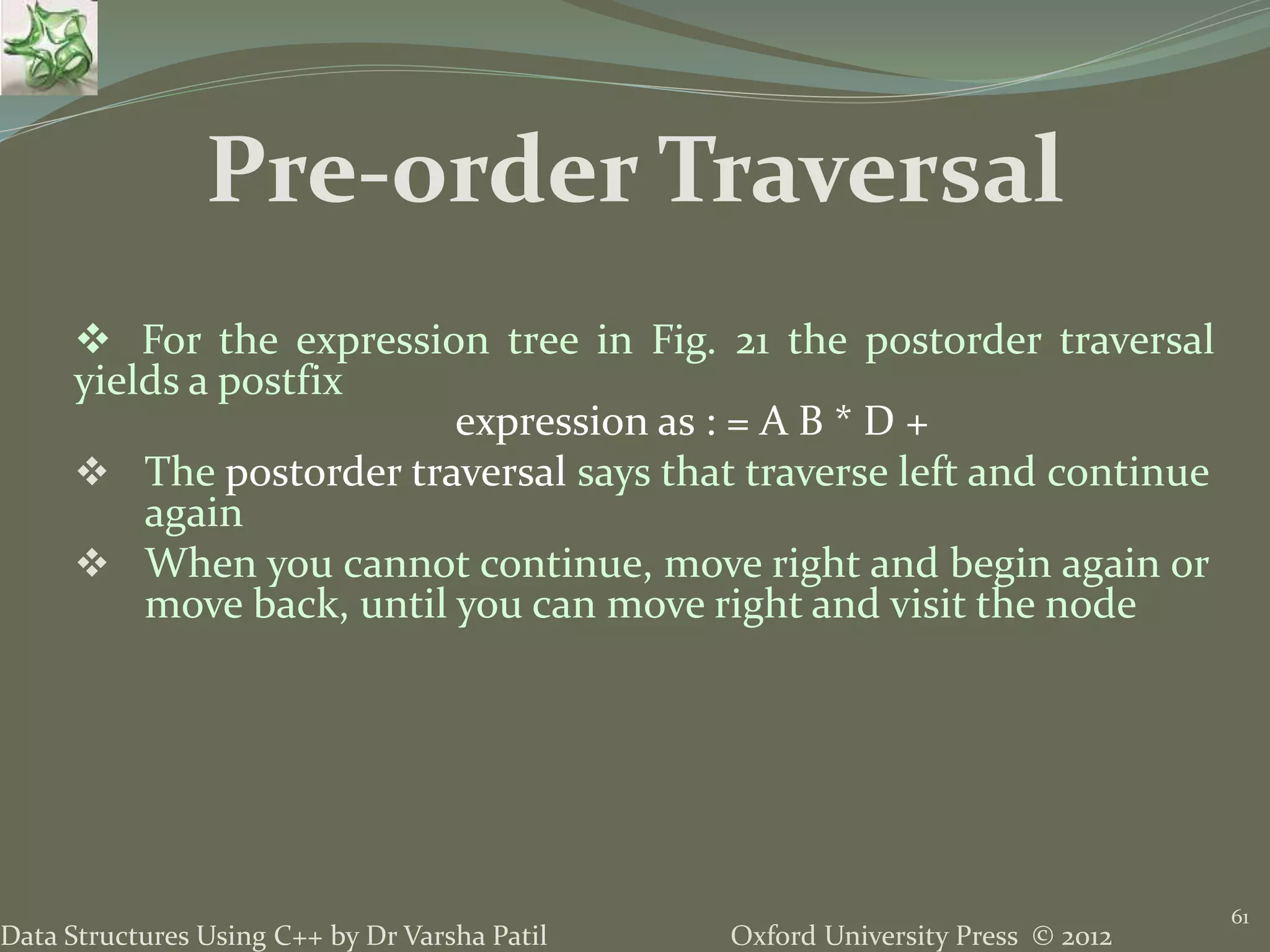 Oxford University Press © 2012Data Structures Using C++ by Dr Varsha Patil 61  For the expression tree in Fig. 21 the postorder traversal yields a postfix expression as : = A B * D +  The postorder traversal says that traverse left and continue again  When you cannot continue, move right and begin again or move back, until you can move right and visit the node Pre-order Traversal 