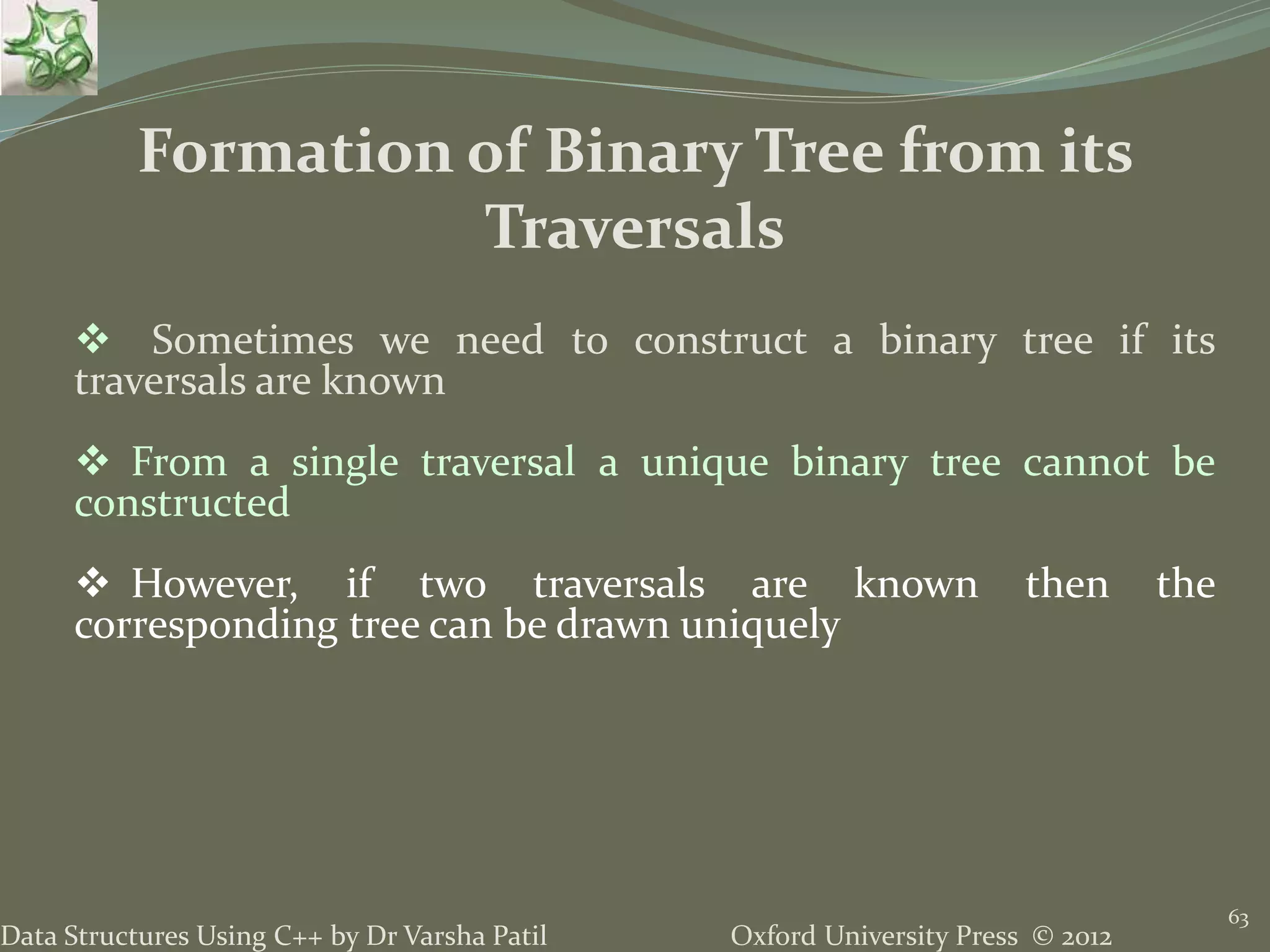 Oxford University Press © 2012Data Structures Using C++ by Dr Varsha Patil 63  Sometimes we need to construct a binary tree if its traversals are known  From a single traversal a unique binary tree cannot be constructed  However, if two traversals are known then the corresponding tree can be drawn uniquely Formation of Binary Tree from its Traversals 